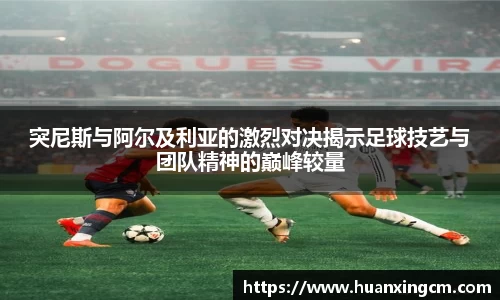 突尼斯与阿尔及利亚的激烈对决揭示足球技艺与团队精神的巅峰较量